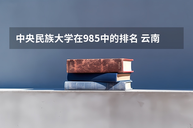 中央民族大学在985中的排名 云南民族大学排名第几 广西民族大学全国排名