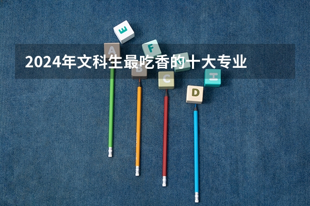 2024年文科生最吃香的十大专业 热门专业推荐 文科大专最有前途的十大专业排名