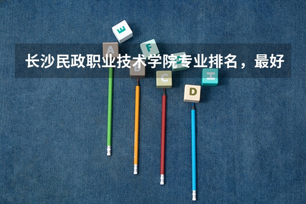 长沙民政职业技术学院专业排名,最好的专业有哪些
