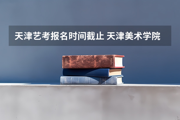 天津艺考报名时间截止 天津美术学院艺考准考证打印
