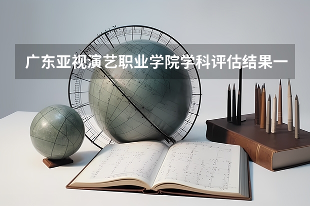 广东亚视演艺职业学院学科评估结果一览表
