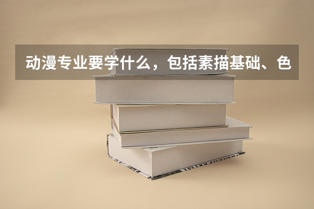 动漫专业要学什么，包括素描基础、色彩配合、3Dmax等