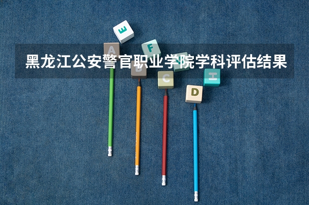 黑龙江公安警官职业学院学科评估结果一览表