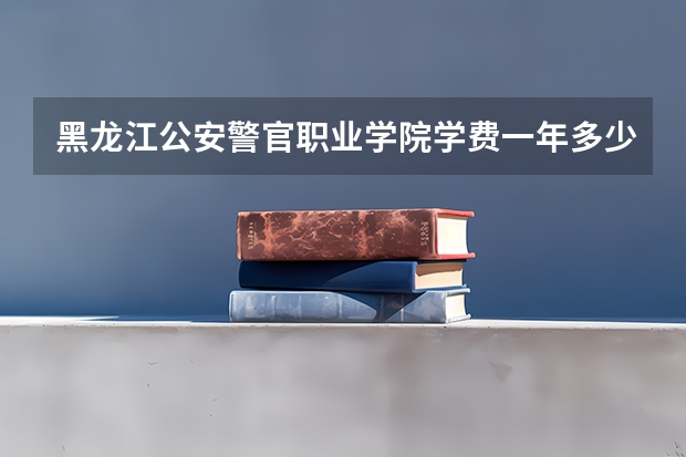 黑龙江公安警官职业学院学费一年多少钱