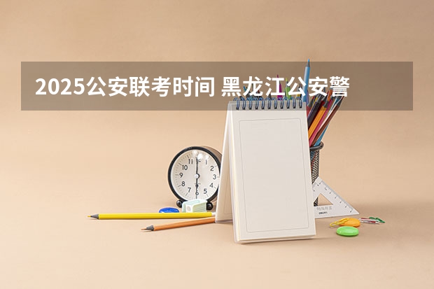 2025公安联考时间 黑龙江公安警官职业学院代码