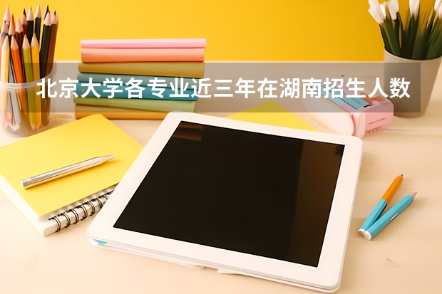 北京大学各专业近三年在湖南招生人数一览表