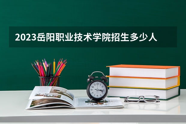 2023岳阳职业技术学院招生多少人 岳阳职业技术学院录取分数多少