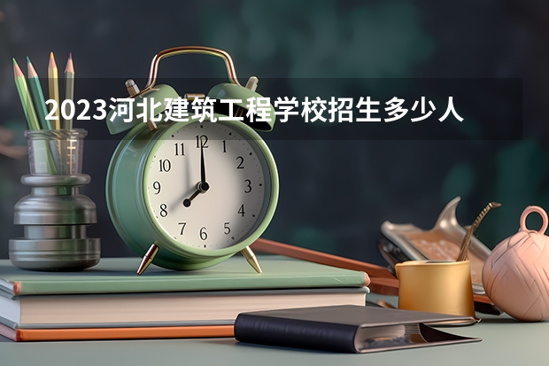 2023河北建筑工程学校招生多少人 河北建筑工程学校录取分数多少