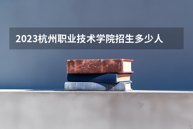 2023杭州职业技术学院招生多少人 杭州职业技术学院录取分数多少