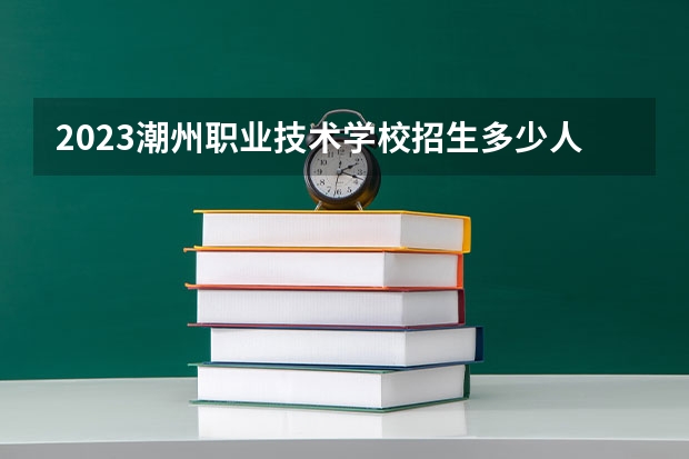 2023潮州职业技术学校招生多少人 潮州职业技术学校录取分数多少