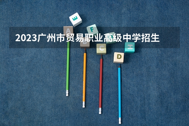 2023广州市贸易职业高级中学招生多少人 广州市贸易职业高级中学录取分数多少