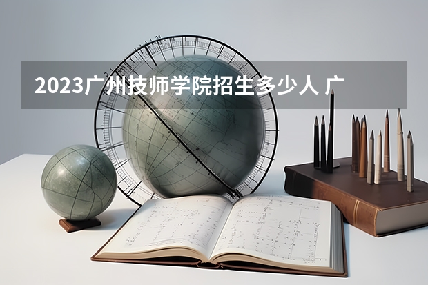 2023广州技师学院招生多少人 广州技师学院录取分数多少