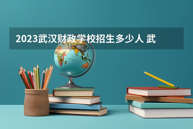 2023武汉财政学校招生多少人 武汉财政学校录取分数多少