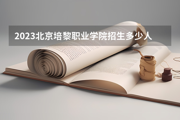 2023北京培黎职业学院招生多少人 北京培黎职业学院录取分数多少