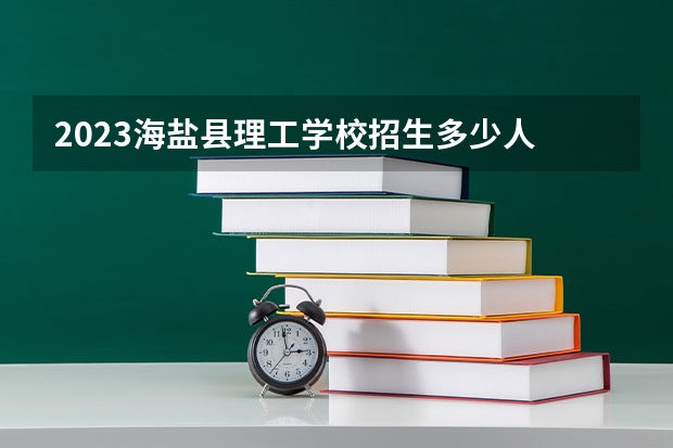 2023海盐县理工学校招生多少人 海盐县理工学校录取分数多少