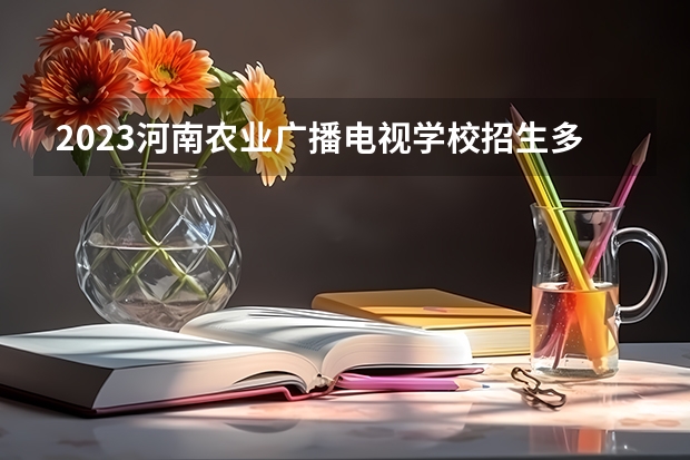 2023河南农业广播电视学校招生多少人 河南农业广播电视学校录取分数多少