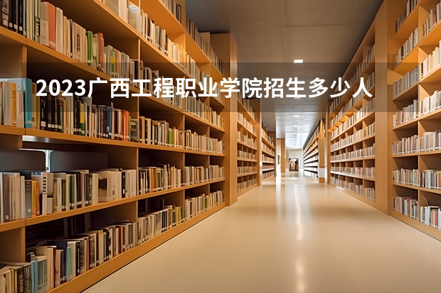 2023广西工程职业学院招生多少人 广西工程职业学院录取分数多少
