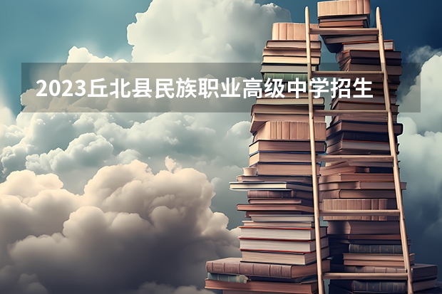2023丘北县民族职业高级中学招生多少人 丘北县民族职业高级中学录取分数多少