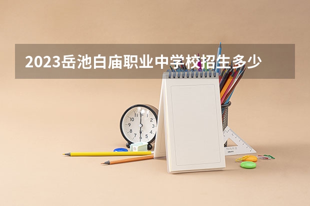 2023岳池白庙职业中学校招生多少人 岳池白庙职业中学校录取分数多少