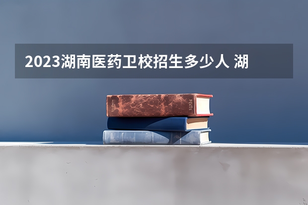 2023湖南医药卫校招生多少人 湖南医药卫校录取分数多少