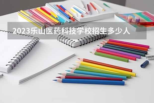 2023乐山医药科技学校招生多少人 乐山医药科技学校录取分数多少