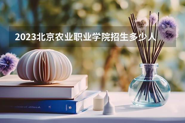 2023北京农业职业学院招生多少人 北京农业职业学院录取分数多少
