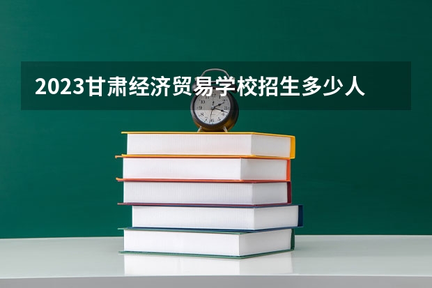 2023甘肃经济贸易学校招生多少人 甘肃经济贸易学校录取分数多少