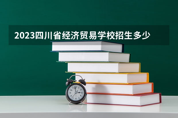 2023四川省经济贸易学校招生多少人 四川省经济贸易学校录取分数多少