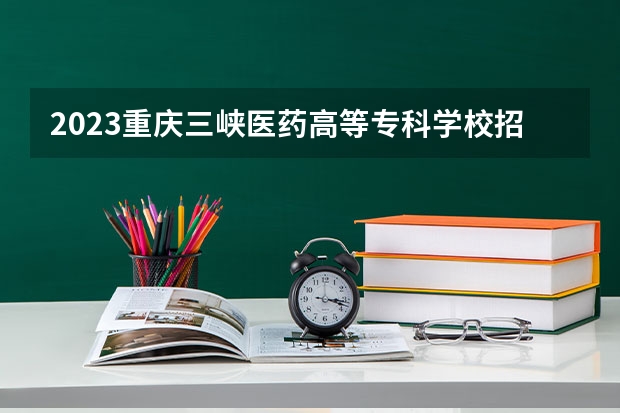 2023重庆三峡医药高等专科学校招生多少人 重庆三峡医药高等专科学校录取分数多少