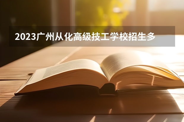 2023广州从化高级技工学校招生多少人 广州从化高级技工学校录取分数多少