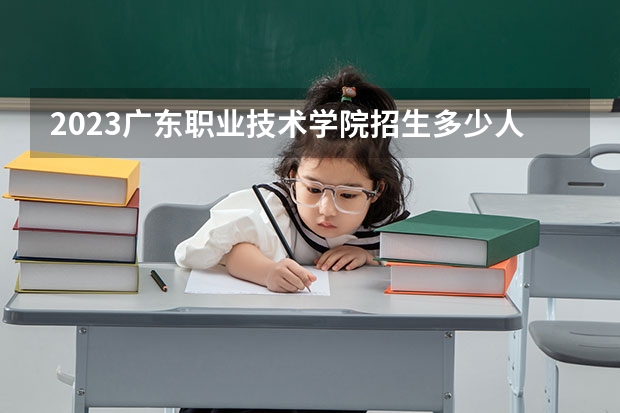 2023广东职业技术学院招生多少人 广东职业技术学院录取分数多少