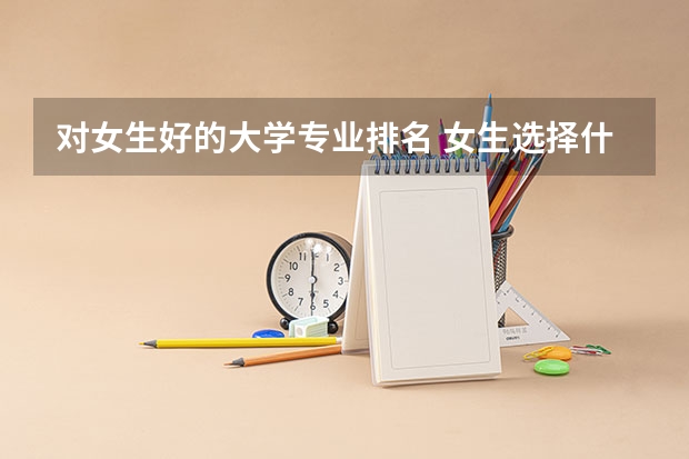 对女生好的大学专业排名 女生选择什么样的大学比较好