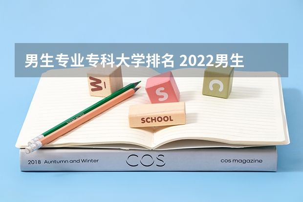 男生专业专科大学排名 2022男生好就业的专科学校有哪些？大家有好的推荐吗？