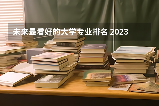 未来最看好的大学专业排名 2023年大学专业排行榜最新