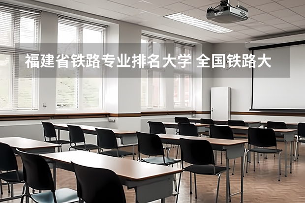 福建省铁路专业排名大学 全国铁路大学排名