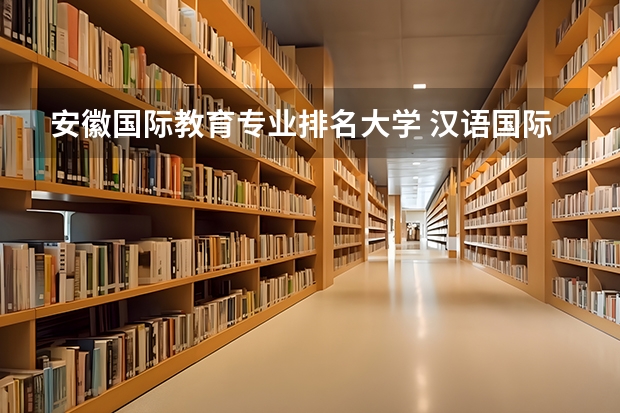 安徽国际教育专业排名大学 汉语国际教育学校排名