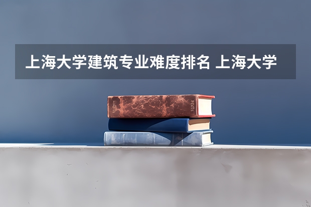 上海大学建筑专业难度排名 上海大学的建筑系怎么样啊 全国的排名如何啊 ？