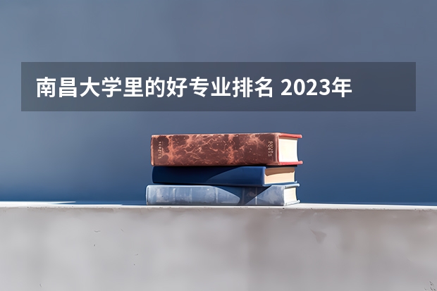 南昌大学里的好专业排名 2023年校友会南昌大学各专业排名