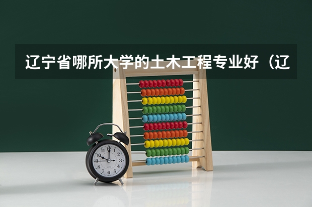 辽宁省哪所大学的土木工程专业好（辽宁工程技术大学土木工程专业的全国排名）