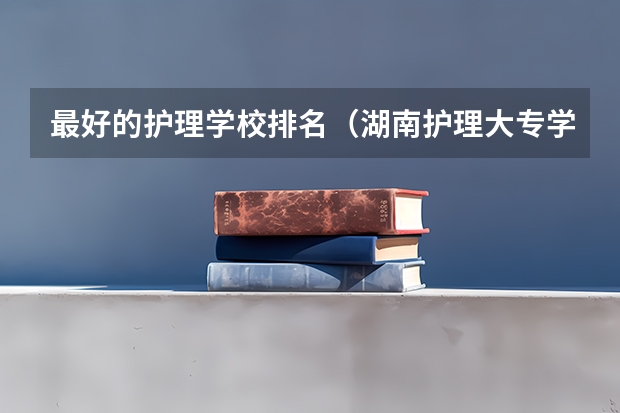 最好的护理学校排名（湖南护理大专学校排名及分数线）