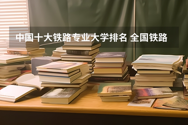 中国十大铁路专业大学排名 全国铁路高职院校排名？