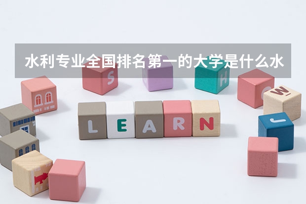 水利专业全国排名第一的大学是什么水利专业大学全国排名第一的是哪个学校