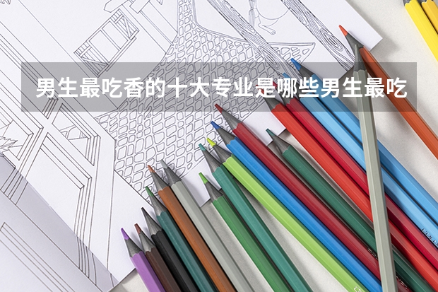 男生最吃香的十大专业是哪些男生最吃香的十大专业是什么
