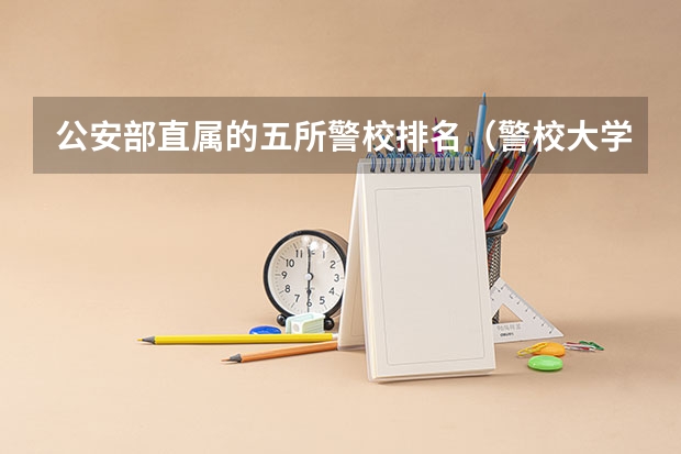 公安部直属的五所警校排名（警校大学排名一览表）