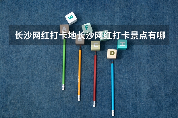 长沙网红打卡地长沙网红打卡景点有哪些