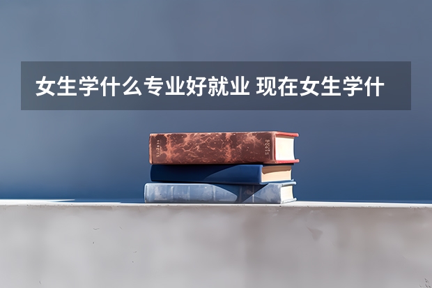女生学什么专业好就业 现在女生学什么专业好就业