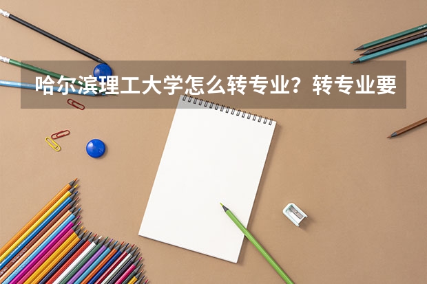 哈尔滨理工大学怎么转专业？转专业要什么条件？