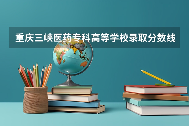 重庆三峡医药专科高等学校录取分数线是多少？
