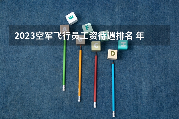 2023空军飞行员工资待遇排名 年薪多少