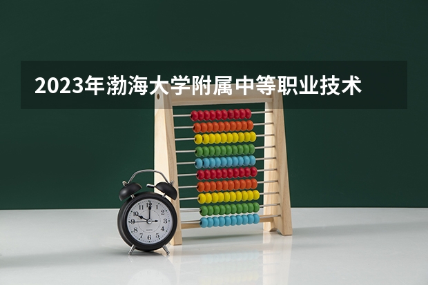2023年渤海大学附属中等职业技术专业学校招生简章师资怎么样电话